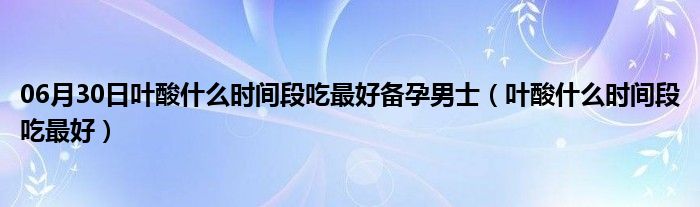 06月30日叶酸什么时间段吃最好备孕男士（叶酸什么时间段吃最好）