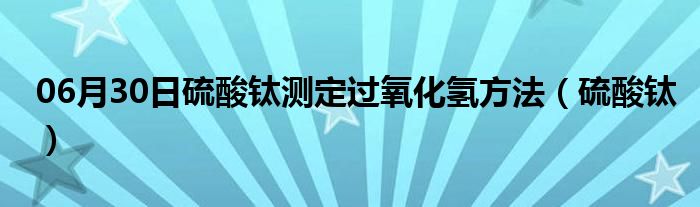 06月30日硫酸钛测定过氧化氢方法（硫酸钛）