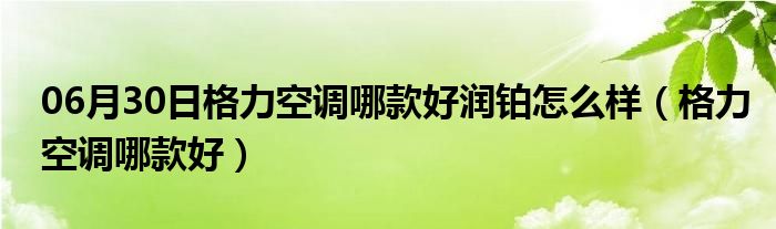 06月30日格力空调哪款好润铂怎么样（格力空调哪款好）