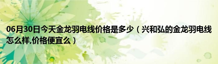 06月30日今天金龙羽电线价格是多少（兴和弘的金龙羽电线怎么样,价格便宜么）