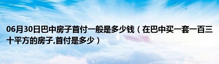 06月30日巴中房子首付一般是多少钱（在巴中买一套一百三十平方的房子,首付是多少）