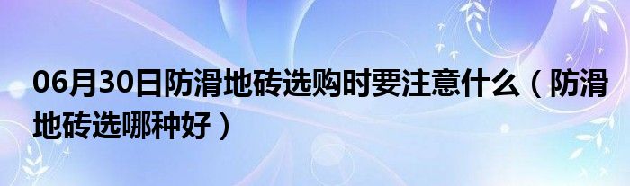 06月30日防滑地砖选购时要注意什么（防滑地砖选哪种好）