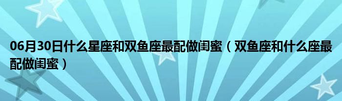 06月30日什么星座和双鱼座最配做闺蜜（双鱼座和什么座最配做闺蜜）