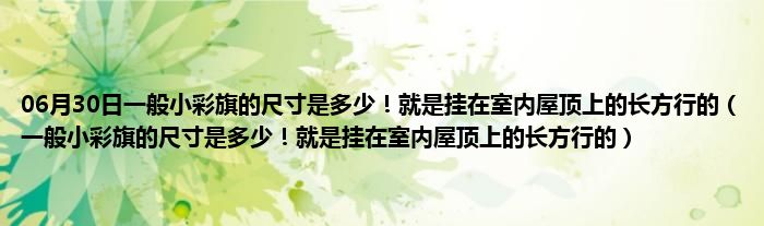 06月30日一般小彩旗的尺寸是多少！就是挂在室内屋顶上的长方行的（一般小彩旗的尺寸是多少！就是挂在室内屋顶上的长方行的）