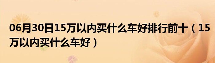 06月30日15万以内买什么车好排行前十（15万以内买什么车好）