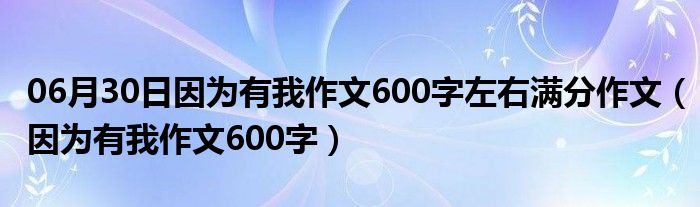 06月30日因为有我作文600字左右满分作文（因为有我作文600字）