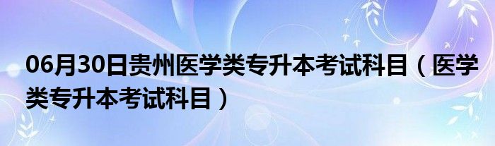 06月30日贵州医学类专升本考试科目（医学类专升本考试科目）