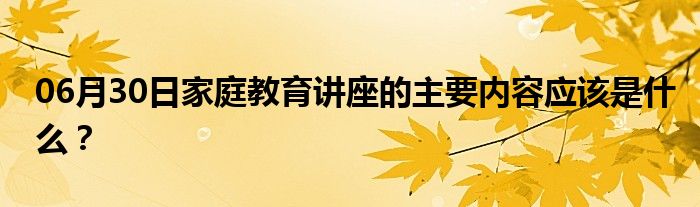 06月30日家庭教育讲座的主要内容应该是什么？