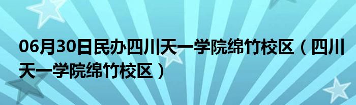 06月30日民办四川天一学院绵竹校区（四川天一学院绵竹校区）