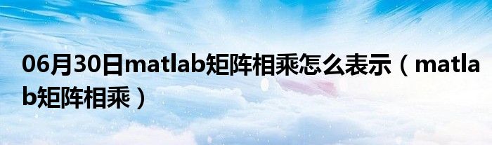 06月30日matlab矩阵相乘怎么表示（matlab矩阵相乘）