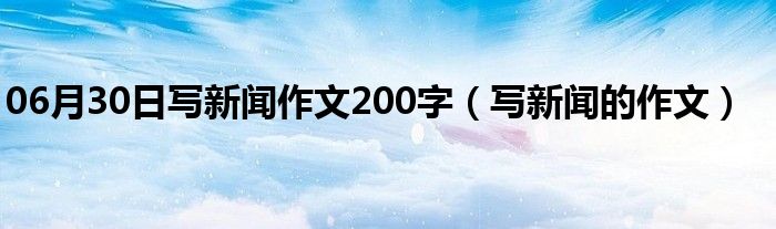 06月30日写新闻作文200字（写新闻的作文）