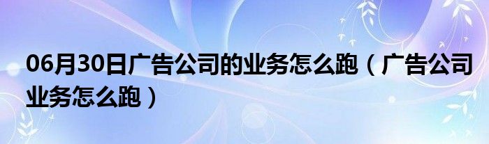 06月30日广告公司的业务怎么跑（广告公司业务怎么跑）