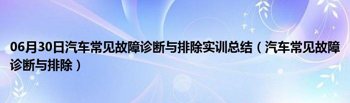 06月30日汽车常见故障诊断与排除实训总结（汽车常见故障诊断与排除）