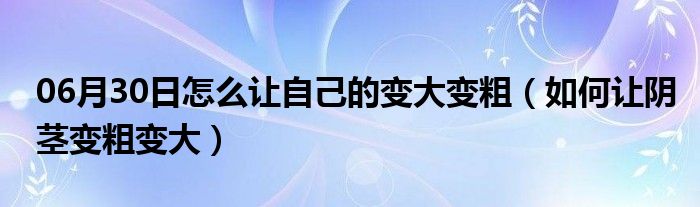 06月30日怎么让自己的变大变粗（如何让阴茎变粗变大）