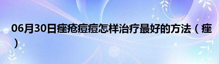 06月30日痤疮痘痘怎样治疗最好的方法（痤）