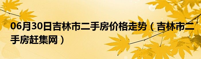 06月30日吉林市二手房价格走势（吉林市二手房赶集网）