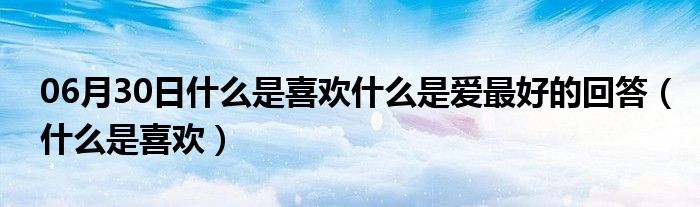 06月30日什么是喜欢什么是爱最好的回答（什么是喜欢）