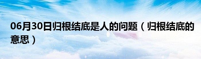 06月30日归根结底是人的问题（归根结底的意思）