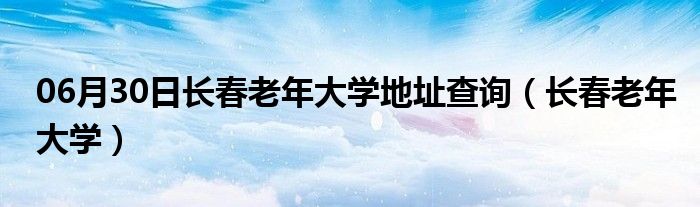 06月30日长春老年大学地址查询（长春老年大学）