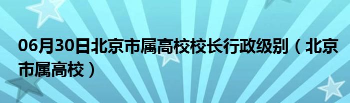 06月30日北京市属高校校长行政级别（北京市属高校）