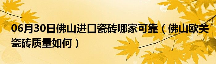 06月30日佛山进口瓷砖哪家可靠（佛山欧美瓷砖质量如何）