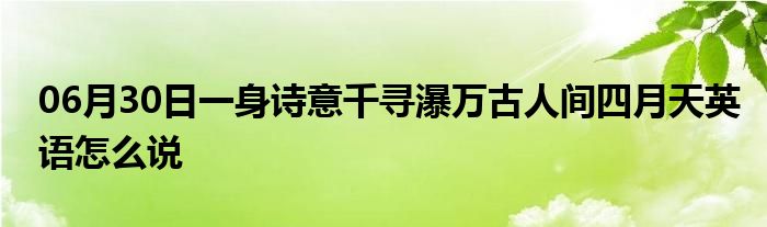 06月30日一身诗意千寻瀑万古人间四月天英语怎么说