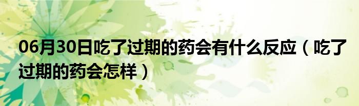 06月30日吃了过期的药会有什么反应（吃了过期的药会怎样）