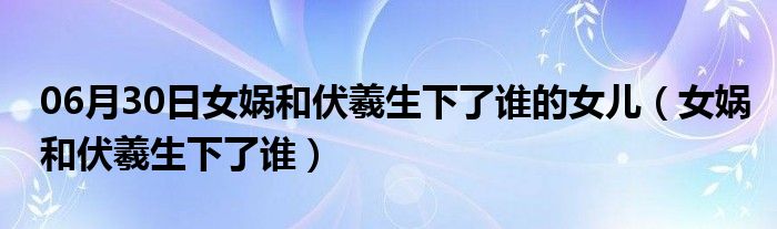 06月30日女娲和伏羲生下了谁的女儿（女娲和伏羲生下了谁）