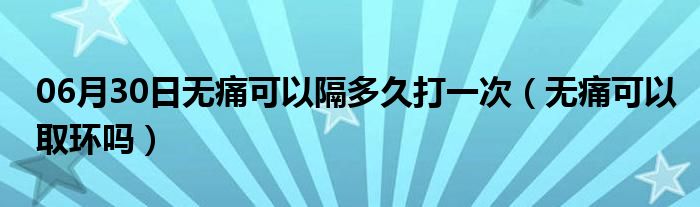 06月30日无痛可以隔多久打一次（无痛可以取环吗）