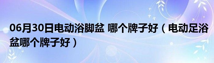 06月30日电动浴脚盆 哪个牌子好（电动足浴盆哪个牌子好）