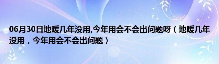 06月30日地暖几年没用,今年用会不会出问题呀（地暖几年没用，今年用会不会出问题）