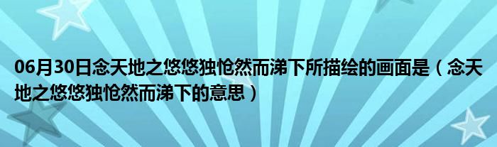 06月30日念天地之悠悠独怆然而涕下所描绘的画面是（念天地之悠悠独怆然而涕下的意思）