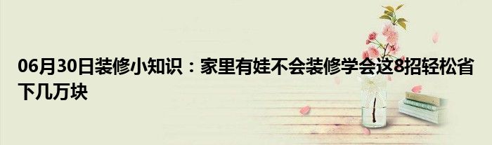 06月30日装修小知识：家里有娃不会装修学会这8招轻松省下几万块