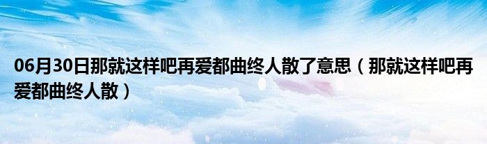 06月30日那就这样吧再爱都曲终人散了意思（那就这样吧再爱都曲终人散）