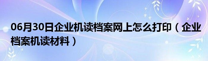 06月30日企业机读档案网上怎么打印（企业档案机读材料）