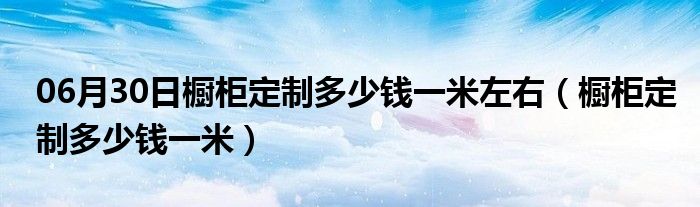 06月30日橱柜定制多少钱一米左右（橱柜定制多少钱一米）