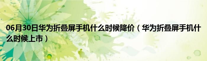 06月30日华为折叠屏手机什么时候降价（华为折叠屏手机什么时候上市）