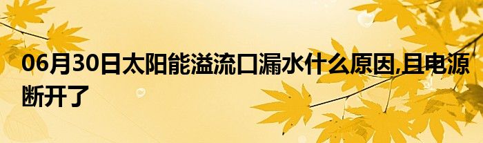 06月30日太阳能溢流口漏水什么原因,且电源断开了