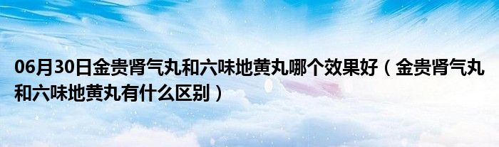 06月30日金贵肾气丸和六味地黄丸哪个效果好（金贵肾气丸和六味地黄丸有什么区别）