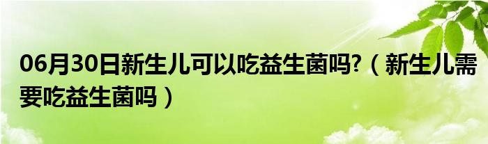 06月30日新生儿可以吃益生菌吗?（新生儿需要吃益生菌吗）