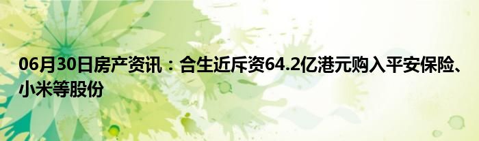 06月30日房产资讯：合生近斥资64.2亿港元购入平安保险、小米等股份