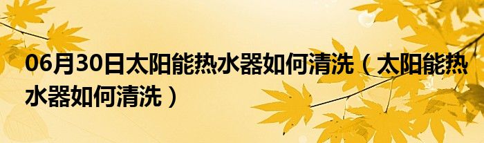 06月30日太阳能热水器如何清洗（太阳能热水器如何清洗）