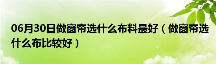 06月30日做窗帘选什么布料最好（做窗帘选什么布比较好）