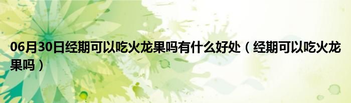 06月30日经期可以吃火龙果吗有什么好处（经期可以吃火龙果吗）