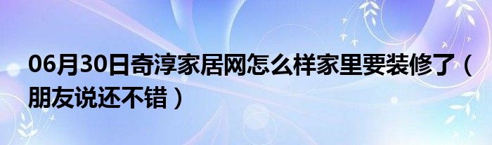 06月30日奇淳家居网怎么样家里要装修了（朋友说还不错）