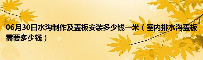 06月30日水沟制作及盖板安装多少钱一米（室内排水沟盖板需要多少钱）