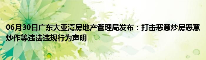 06月30日广东大亚湾房地产管理局发布：打击恶意炒房恶意炒作等违法违规行为声明