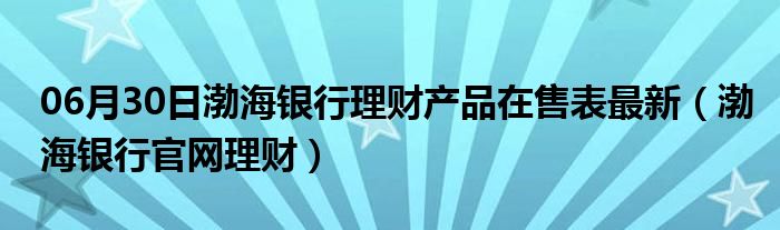 06月30日渤海银行理财产品在售表最新（渤海银行官网理财）