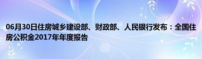 06月30日住房城乡建设部、财政部、人民银行发布：全国住房公积金2017年年度报告