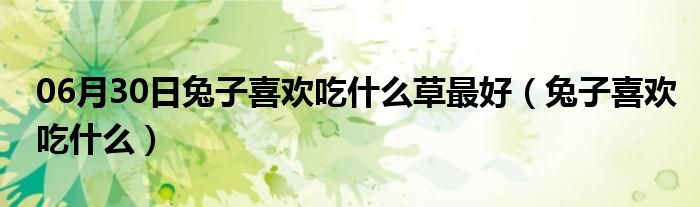 06月30日兔子喜欢吃什么草最好（兔子喜欢吃什么）